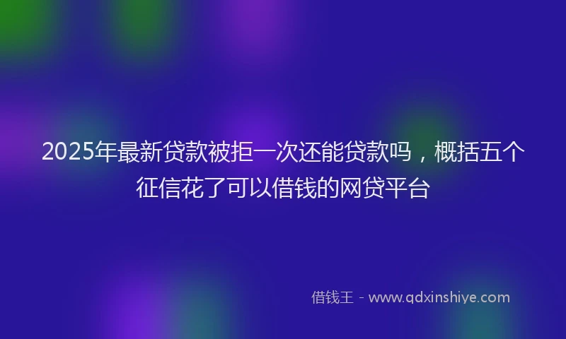 2025年最新贷款被拒一次还能贷款吗，概括五个征信花了可以借钱的网贷平台
