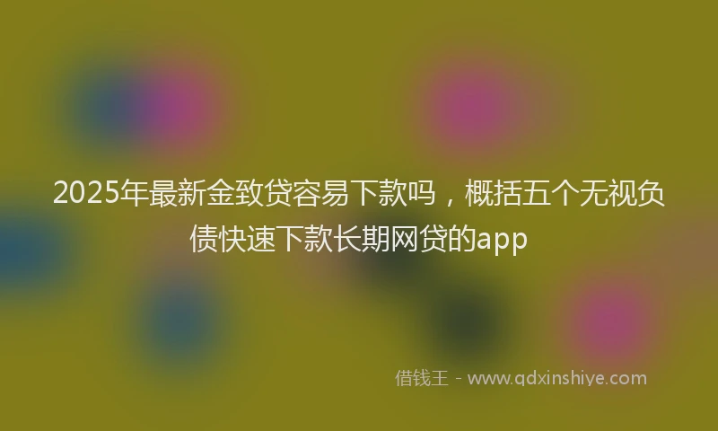 2025年最新金致贷容易下款吗，概括五个无视负债快速下款长期网贷的app