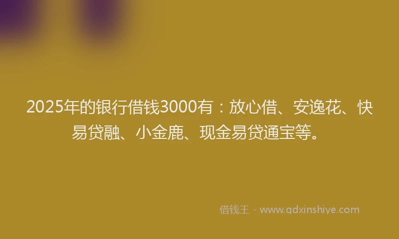 2025年的银行借钱3000有：放心借、安逸花、快易贷融、小金鹿、现金易贷通宝等。