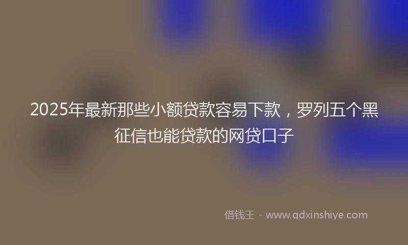 2025年最新那些小额贷款容易下款，罗列五个黑征信也能贷款的网贷口子