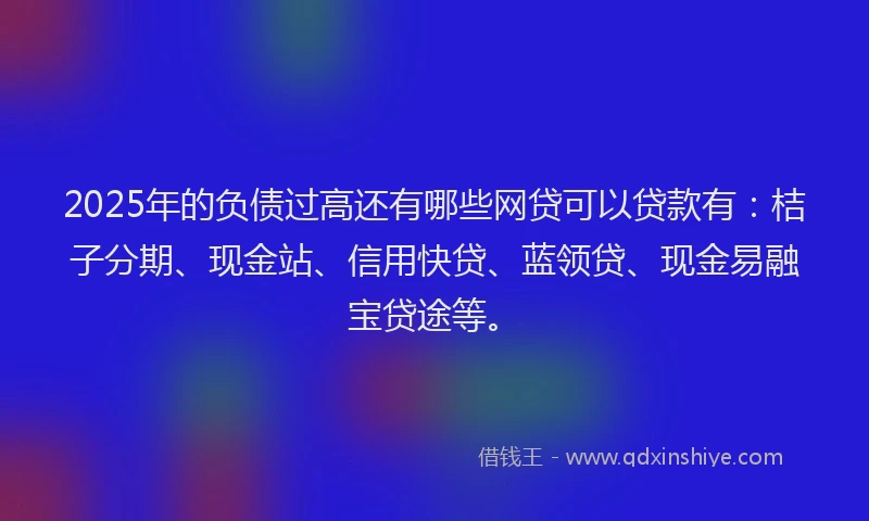 2025年的负债过高还有哪些网贷可以贷款有：桔子分期、现金站、信用快贷、蓝领贷、现金易融宝贷途等。