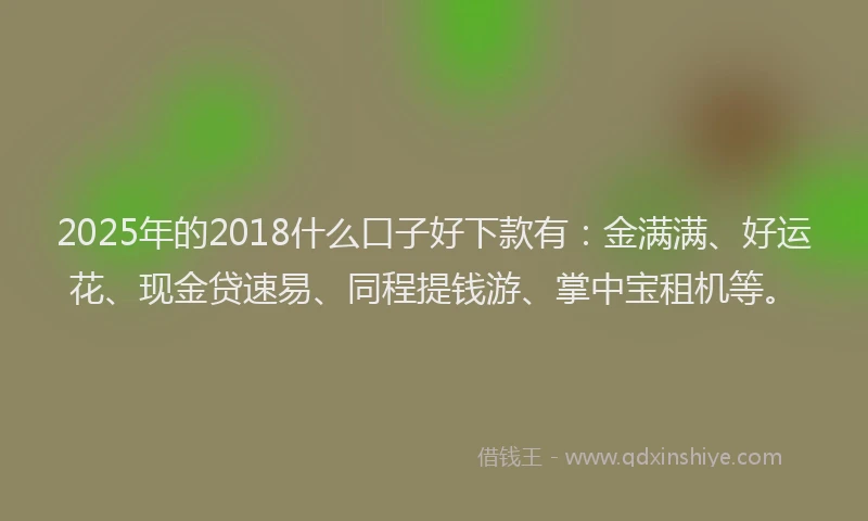 2025年的2018什么口子好下款有：金满满、好运花、现金贷速易、同程提钱游、掌中宝租机等。