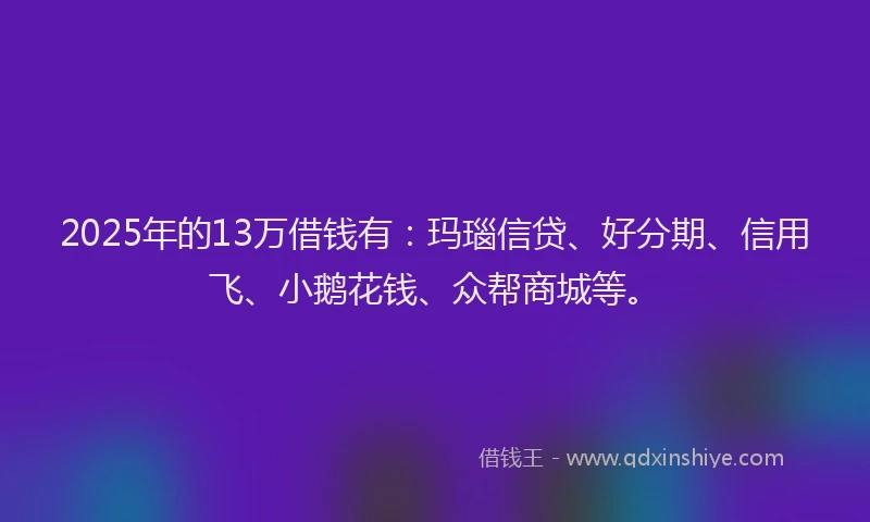 2025年的13万借钱有：玛瑙信贷、好分期、信用飞、小鹅花钱、众帮商城等。