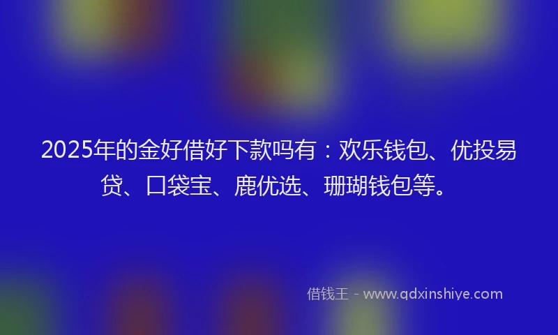 2025年的金好借好下款吗有：欢乐钱包、优投易贷、口袋宝、鹿优选、珊瑚钱包等。