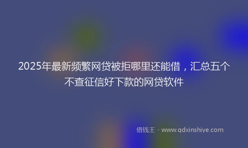 2025年最新频繁网贷被拒哪里还能借，汇总五个不查征信好下款的网贷软件