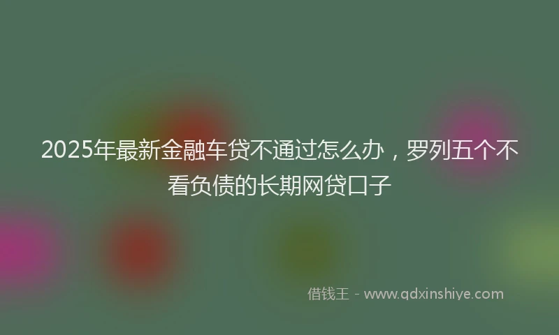 2025年最新金融车贷不通过怎么办，罗列五个不看负债的长期网贷口子