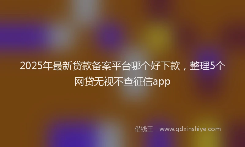 2025年最新贷款备案平台哪个好下款，整理5个网贷无视不查征信app