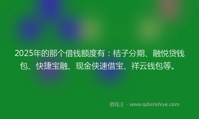 2025年的那个借钱额度有：桔子分期、融悦贷钱包、快捷宝融、现金侠速借宝、祥云钱包等。