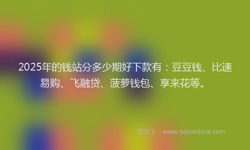 2025年的钱站分多少期好下款有：豆豆钱、比速易购、飞融贷、菠萝钱包、享来花等。