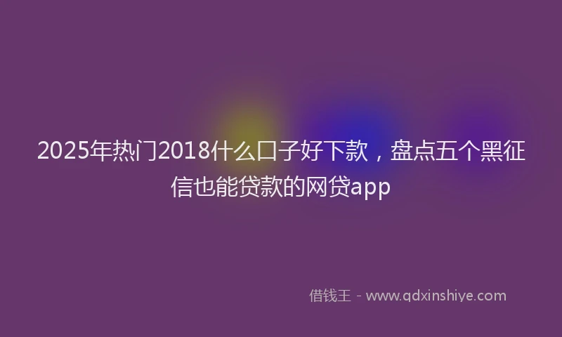 2025年热门2018什么口子好下款，盘点五个黑征信也能贷款的网贷app