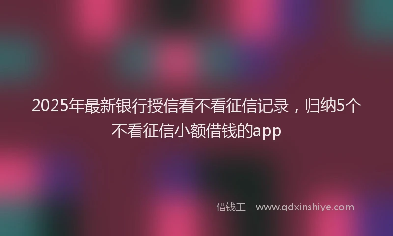 2025年最新银行授信看不看征信记录，归纳5个不看征信小额借钱的app