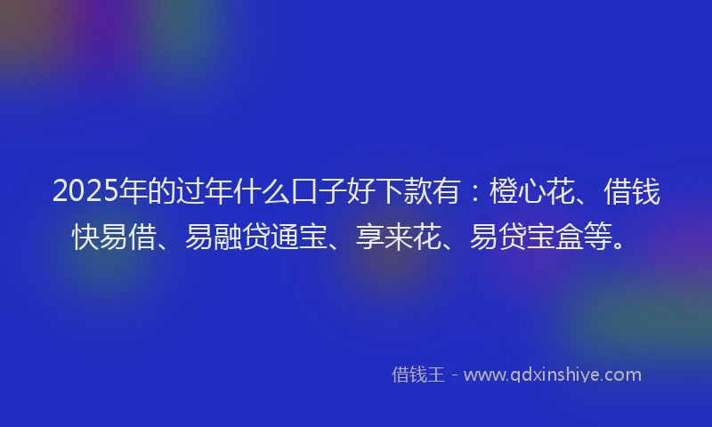 2025年的过年什么口子好下款有：橙心花、借钱快易借、易融贷通宝、享来花、易贷宝盒等。