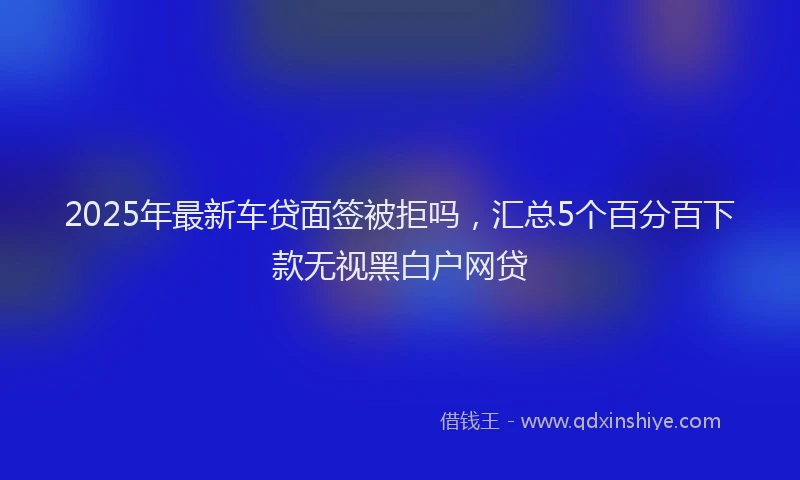 2025年最新车贷面签被拒吗，汇总5个百分百下款无视黑白户网贷