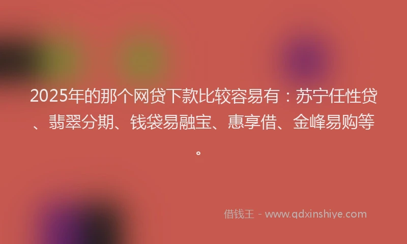 2025年的那个网贷下款比较容易有：苏宁任性贷、翡翠分期、钱袋易融宝、惠享借、金峰易购等。