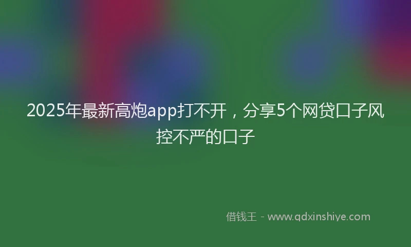 2025年最新高炮app打不开，分享5个网贷口子风控不严的口子