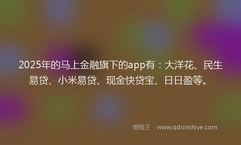 2025年的马上金融旗下的app有：大洋花、民生易贷、小米易贷、现金快贷宝、日日盈等。