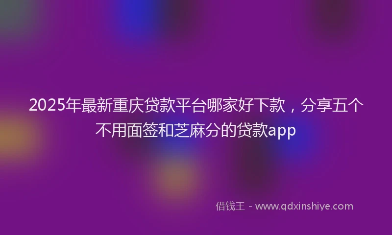2025年最新重庆贷款平台哪家好下款，分享五个不用面签和芝麻分的贷款app