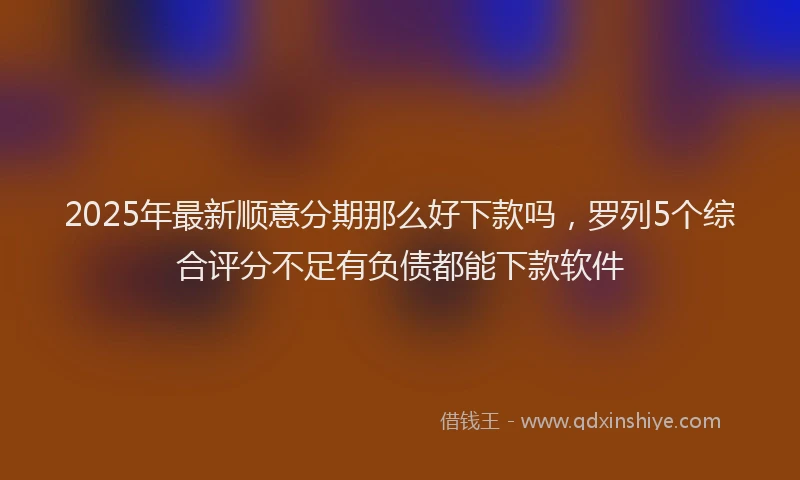 2025年最新顺意分期那么好下款吗，罗列5个综合评分不足有负债都能下款软件
