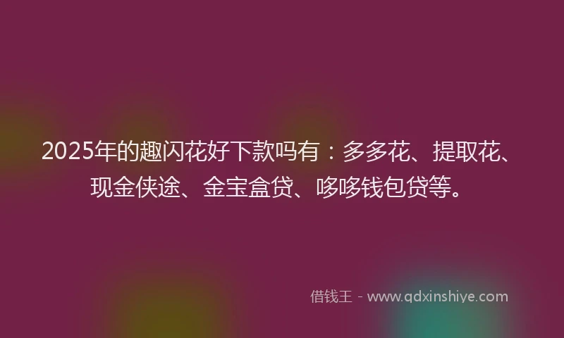 2025年的趣闪花好下款吗有：多多花、提取花、现金侠途、金宝盒贷、哆哆钱包贷等。