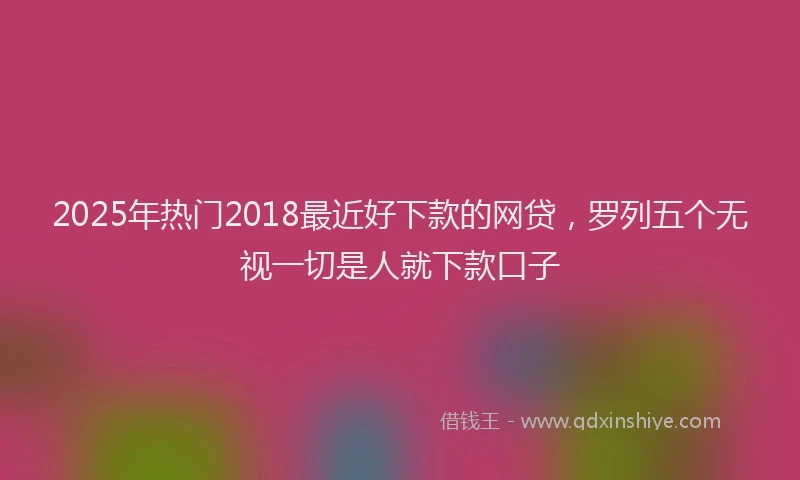 2025年热门2018最近好下款的网贷，罗列五个无视一切是人就下款口子