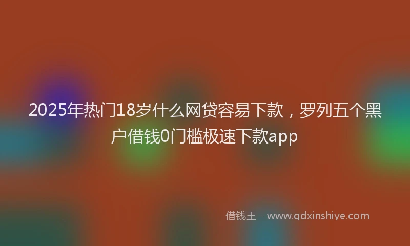 2025年热门18岁什么网贷容易下款，罗列五个黑户借钱0门槛极速下款app