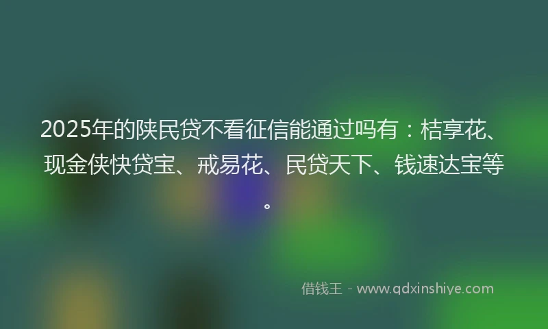 2025年的陕民贷不看征信能通过吗有：桔享花、现金侠快贷宝、戒易花、民贷天下、钱速达宝等。