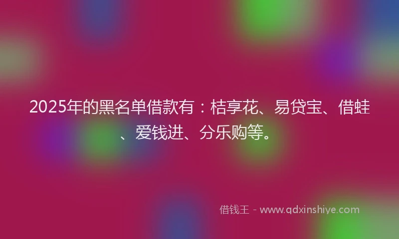 2025年的黑名单借款有：桔享花、易贷宝、借蛙、爱钱进、分乐购等。