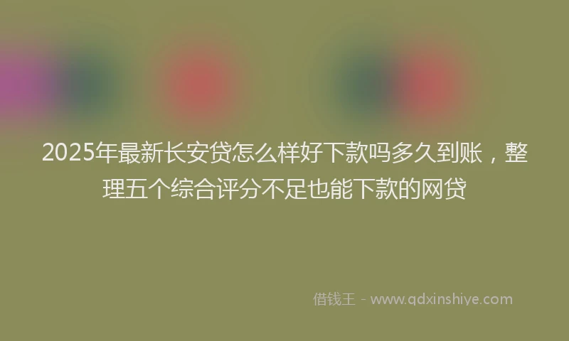 2025年最新长安贷怎么样好下款吗多久到账，整理五个综合评分不足也能下款的网贷