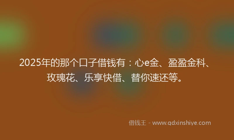 2025年的那个口子借钱有：心e金、盈盈金科、玫瑰花、乐享快借、替你速还等。