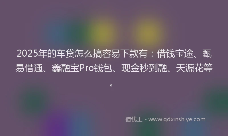 2025年的车贷怎么搞容易下款有：借钱宝途、甄易借通、鑫融宝Pro钱包、现金秒到融、天源花等。