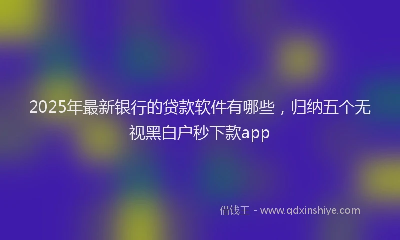 2025年最新银行的贷款软件有哪些，归纳五个无视黑白户秒下款app
