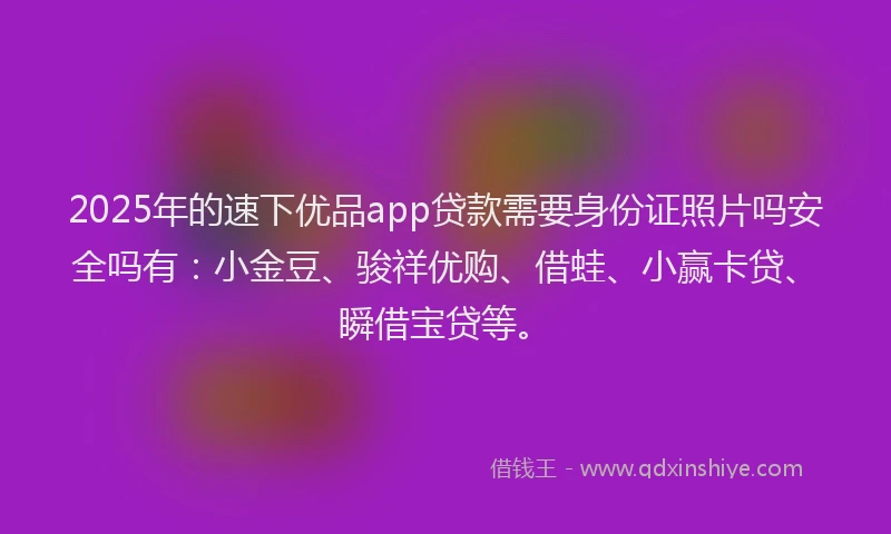 2025年的速下优品app贷款需要身份证照片吗安全吗有：小金豆、骏祥优购、借蛙、小赢卡贷、瞬借宝贷等。