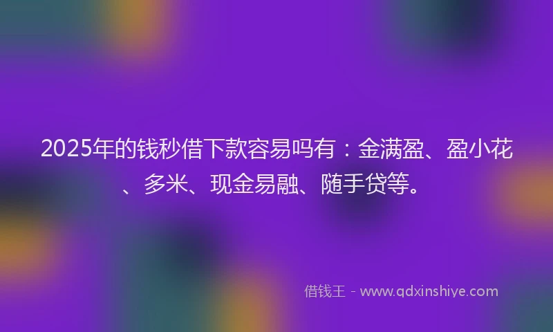 2025年的钱秒借下款容易吗有：金满盈、盈小花、多米、现金易融、随手贷等。