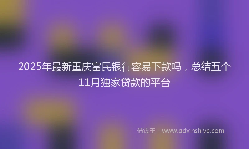 2025年最新重庆富民银行容易下款吗，总结五个11月独家贷款的平台