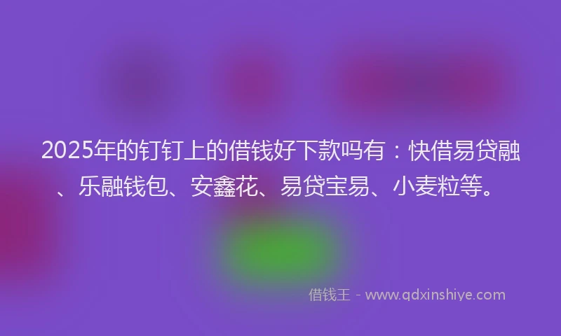 2025年的钉钉上的借钱好下款吗有：快借易贷融、乐融钱包、安鑫花、易贷宝易、小麦粒等。