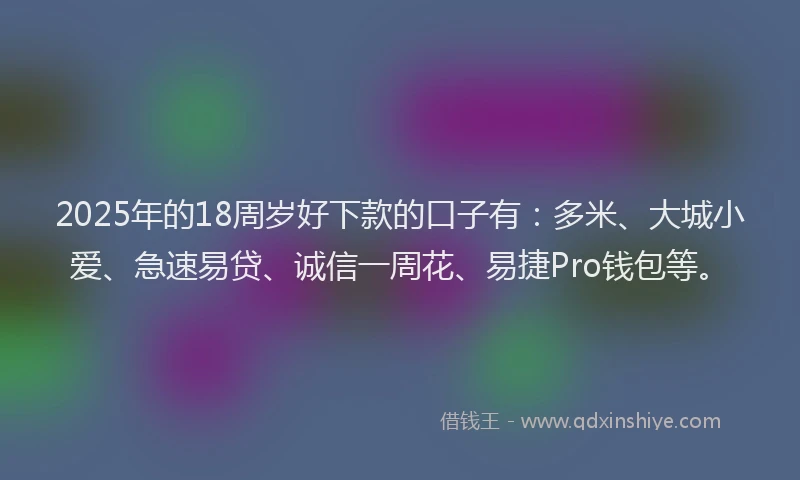 2025年的18周岁好下款的口子有：多米、大城小爱、急速易贷、诚信一周花、易捷Pro钱包等。