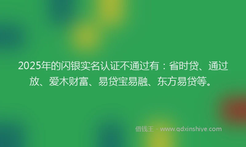 2025年的闪银实名认证不通过有：省时贷、通过放、爱木财富、易贷宝易融、东方易贷等。