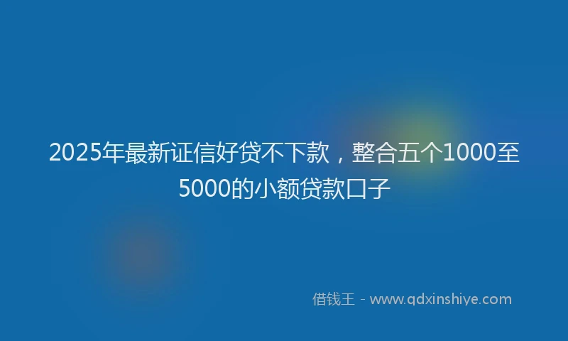 2025年最新证信好贷不下款，整合五个1000至5000的小额贷款口子