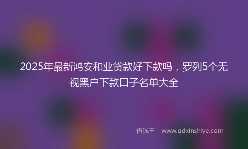 2025年最新鸿安和业贷款好下款吗，罗列5个无视黑户下款口子名单大全