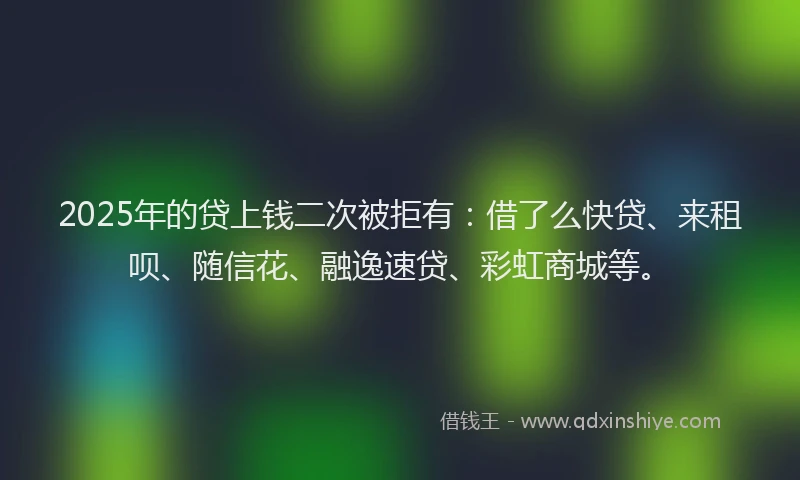 2025年的贷上钱二次被拒有：借了么快贷、来租呗、随信花、融逸速贷、彩虹商城等。