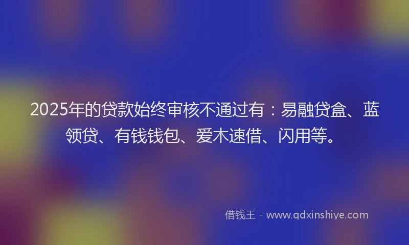 2025年的贷款始终审核不通过有：易融贷盒、蓝领贷、有钱钱包、爱木速借、闪用等。