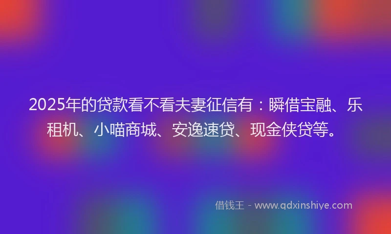 2025年的贷款看不看夫妻征信有：瞬借宝融、乐租机、小喵商城、安逸速贷、现金侠贷等。