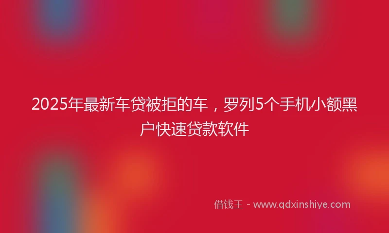 2025年最新车贷被拒的车，罗列5个手机小额黑户快速贷款软件