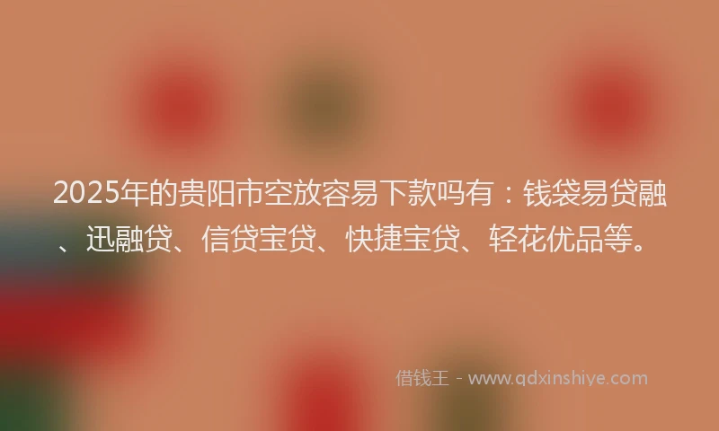 2025年的贵阳市空放容易下款吗有：钱袋易贷融、迅融贷、信贷宝贷、快捷宝贷、轻花优品等。