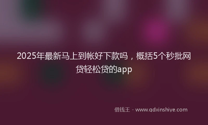 2025年最新马上到帐好下款吗，概括5个秒批网贷轻松贷的app
