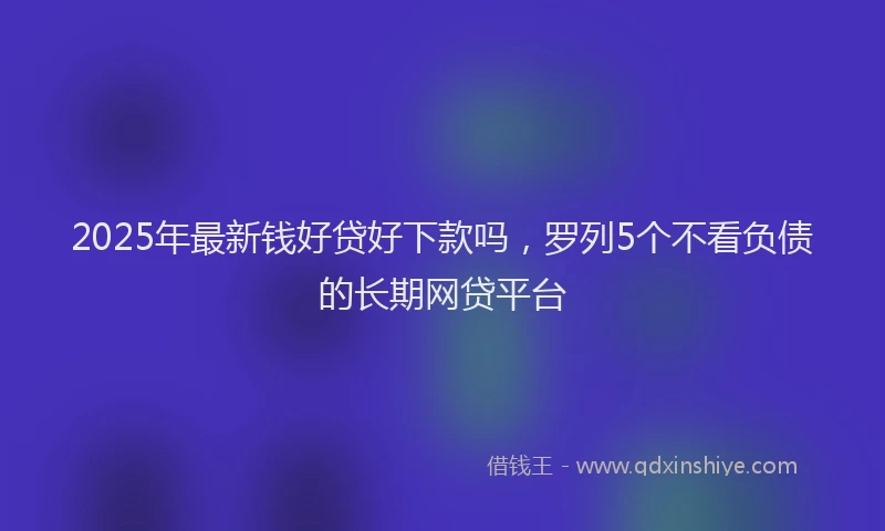 2025年最新钱好贷好下款吗，罗列5个不看负债的长期网贷平台