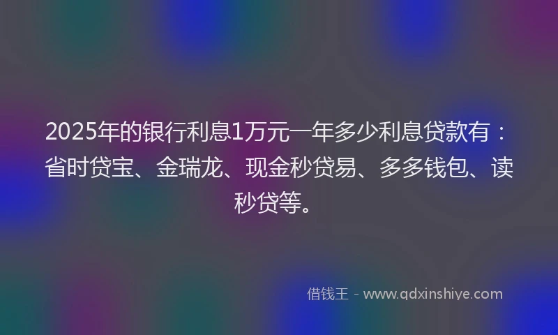 2025年的银行利息1万元一年多少利息贷款有：省时贷宝、金瑞龙、现金秒贷易、多多钱包、读秒贷等。