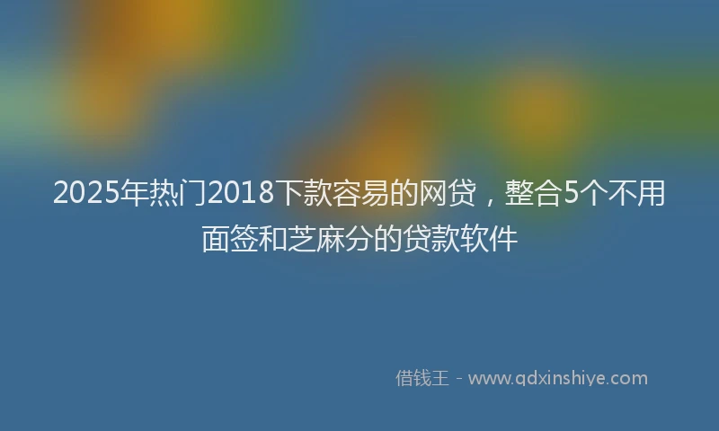2025年热门2018下款容易的网贷，整合5个不用面签和芝麻分的贷款软件
