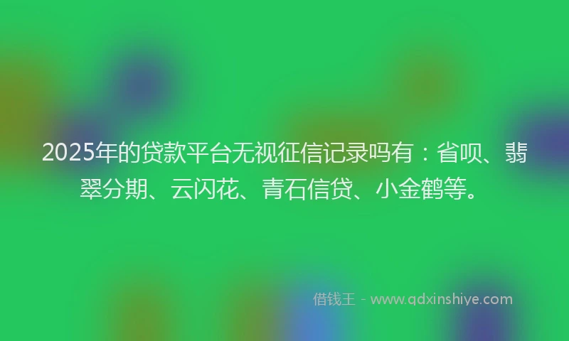 2025年的贷款平台无视征信记录吗有：省呗、翡翠分期、云闪花、青石信贷、小金鹤等。
