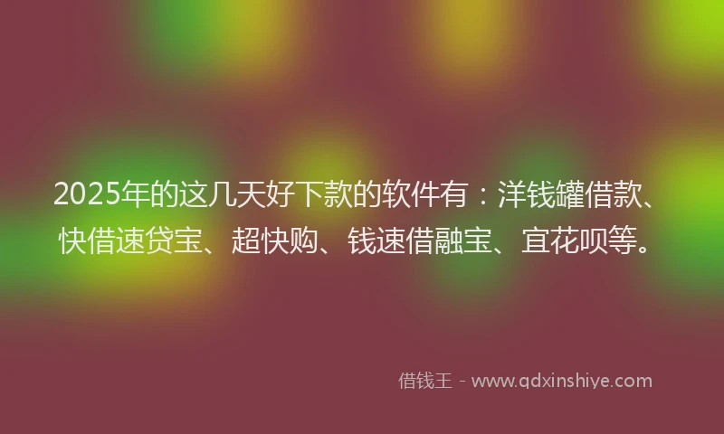 2025年的这几天好下款的软件有：洋钱罐借款、快借速贷宝、超快购、钱速借融宝、宜花呗等。